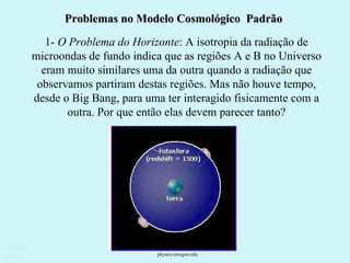 Problemas no Modelo Cosmológico  Padrão 1-  O Problema do Horizonte : A isotropia da radiação de microondas de fundo indica que as regiões A e B no Universo eram muito similares uma da outra quando a radiação que observamos partiram destas regiões. Mas não houve tempo, desde o Big Bang, para uma ter interagido fisicamente com a outra. Por que então elas devem parecer tanto? Ruth Bruno IF/UFF physics.uoregon.edu  