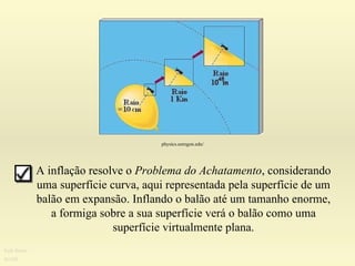 A inflação resolve o  Problema do Achatamento , considerando uma superfície curva, aqui representada pela superfície de um balão em expansão. Inflando o balão até um tamanho enorme, a formiga sobre a sua superfície verá o balão como uma superfície virtualmente plana. Ruth Bruno IF/UFF physics.uoregon.edu/  