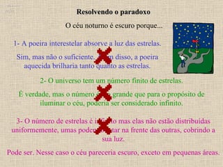 Resolvendo o paradoxo 3- O número de estrelas é infinito mas elas não estão distribuídas uniformemente, umas podendo estar na frente das outras, cobrindo a sua luz. Pode ser. Nesse caso o céu pareceria escuro, exceto em pequenas áreas. Ruth Bruno IF/UFF 1- A poeira interestelar absorve a luz das estrelas. Sim, mas não o suficiente. Além disso, a poeira aquecida brilharia tanto quanto as estrelas. 2- O universo tem um número finito de estrelas. É verdade, mas o número é tão grande que para o propósito de iluminar o céu, poderia ser considerado infinito. O céu noturno é escuro porque... 
