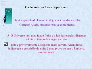 5- O Universo tem uma idade finita e a luz das estrelas distantes não teve tempo de chegar até nós. Esta é provavelmente a resposta mais correta. Além disso, indica que a escuridão da noite é uma prova de que o Universo teve um início. O céu noturno é escuro porque... Ruth Bruno IF/UFF 4- A expansão do Universo degrada a lua das estrelas. Correto! Ajuda, mas não resolve o problema. 