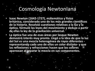 Cosmología NewtonianaIsaac Newton (1642-1727), matemático y físico británico, considerado uno de los más grandes científicos de la historia. Resolvió cuestiones relativas a la luz y la óptica, formuló las leyes del movimiento y dedujo a partir de ellas la ley de la gravitación universal.La óptica fue una de esas áreas por lasque Newton demostró interés muy pronto. Llegó a la idea de que la luz del Sol es una mezcla heterogénea de rayos diferentes -representando cada uno de ellos un color distinto- y que las reflexiones y refracciones hacen que los colores aparezcan al separar la mezcla en sus componentes.
