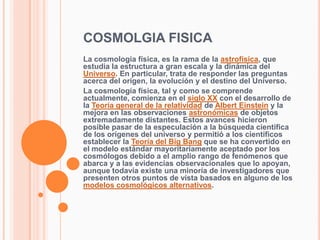 COSMOLGIA FISICA
La cosmología física, es la rama de la astrofísica, que
estudia la estructura a gran escala y la dinámica...