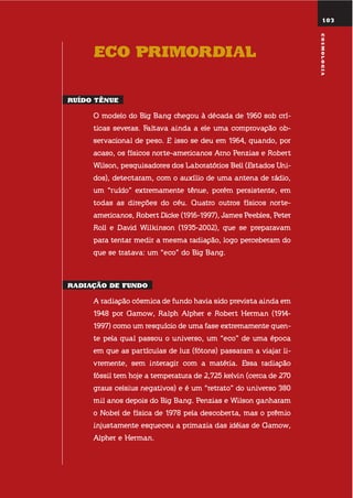 103
Eco primordial
ruído tênuE
o modelo do big bang chegou à década de 1960 sob crí-
ticas severas. faltava ainda a ele uma comprovação ob-
servacional de peso. e isso se deu em 1964, quando, por
acaso, os físicos norte-americanos arno Penzias e Robert
Wilson, pesquisadores dos laboratórios bell (estados uni-
dos), detectaram, com o auxílio de uma antena de rádio,
um “ruído” extremamente tênue, porém persistente, em
todas as direções do céu. quatro outros físicos norte-
americanos, Robert Dicke (1916-1997), james Peebles, Peter
Roll e David Wilkinson (1935-2002), que se preparavam
para tentar medir a mesma radiação, logo perceberam do
que se tratava: um “eco” do big bang.
radiação dE fundo
a radiação cósmica de fundo havia sido prevista ainda em
1948 por gamow, Ralph alpher e Robert herman (1914-
1997) como um resquício de uma fase extremamente quen-
te pela qual passou o universo, um “eco” de uma época
em que as partículas de luz (fótons) passaram a viajar li-
vremente, sem interagir com a matéria. essa radiação
fóssil tem hoje a temperatura de 2,725 kelvin (cerca de 270
graus celsius negativos) e é um “retrato” do universo 380
mil anos depois do big bang. Penzias e Wilson ganharam
o nobel de física de 1978 pela descoberta, mas o prêmio
injustamente esqueceu a primazia das idéias de gamow,
alpher e herman.
103
cosmoloGia
 