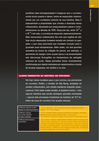 evidências indiretas e cenário
baseado em física desconhecida
10
-43
s: era de Planck 10
-35
s: universo se expande violentamente (era da
inflação) 10
-32
s: fim da inflação.
evidências indiretas,
mas cenário baseado
em física conhecida
10
-10
s: o universo se torna uma sopa quentíssima de radiação e partículas
elementares (quarks, glúons, elétrons, fótons, neutrinos etc.)
10
-4
s: formam-se mésons (um quark e um antiquark) e bárions (três quarks)
evidências observacionais
mais diretas
10
2
s: prótons e nêutrons, ambos bárions, formam núcleos de átomos leves
380 mil anos: formam-se os primeiros átomos (núcleo mais elétrons),
e os fótons da radiação cósmica de fundo passam a caminhar livremente,
tornando o universo transparente 200 milhões de anos: formam-se as primeiras
estrelas e galáxias 9 bilhões de anos: formação do sistema solar 10 bilhões de
anos depois do Big Bang: início da vida na terra.
justificar essa homogeneidade é imaginar que o universo,
ainda muito quente e denso, tenha se expandido violenta-
mente por um curtíssimo período de sua história. essa é
basicamente a propriedade que norteia a chamada teoria
inflacionária, idealizada por pesquisadores russos e norte-
americanos na década de 1970. segundo ela, entre 10
-35
s
e 10
-32
s de vida, o universo se expandiu exponencialmente.
esse mecanismo inflacionário fez com que regiões do céu
hoje muito separadas tivessem estado em contato no pas-
sado, o que teria permitido que tivessem trocado calor e
igualado suas temperaturas. além disso, um dos grandes
sucessos da teoria da inflação foi prever, por exemplo, a
geometria do espaço como quase plana e as propriedades
das diminutas flutuações na temperatura da radiação
cósmica de fundo. essas previsões foram recentemente
confirmadas por dados coletados por experimentos a bordo
de sondas espaciais, em balões e no solo.
alGuns momEntos da história do uniVErso
há hoje vários modelos para o que ocorreu nos primórdios
do universo. Porém, o modelo do big bang, acoplado ao
cenário inflacionário, tem obtido excelente respaldo obser-
vacional. com base nesse modelo, é possível contar – com
alguns números que ainda carregam grandes incertezas
– alguns dos principais momentos da história de 13,7 bi-
lhões de anos do universo (ver quadro abaixo).
105
cosmoloGia
 
