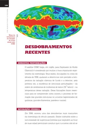 106
umolharparaofuturo
dEsdoBramEntos
rEcEntEs
diminutas pErturBaçÕEs
o satélite CoBe (sigla, em inglês, para explorador do ruído
Cósmico) é considerado por muitos o mais importante expe-
rimento da cosmologia. seus dados, divulgados no início da
década de 1990, ajudaram a determinar com precisão a tem-
peratura da radiação cósmica de fundo e a detectar, pela
primeira vez, a existência de diminutas perturbações – da
ordem de centésimos de milésimos de kelvin (10
-5
kelvin) – na
temperatura dessa radiação. essas flutuações foram essen-
ciais para se compreender como ocorreu o processo de for-
mação das grandes estruturas no universo (aglomerados de
galáxias, grandes filamentos, paredes e vazios).
rEVolução cósmica
em 1998, ocorreu uma das descobertas mais marcantes
da cosmologia do século passado. dados coletados sobre a
luminosidade de supernovas (estrelas que explodem ao final
de suas vidas) permitiram concluir que o universo não só se
mapa da
temperatura
da radiação
de fundo
obtido pelo
cobe
COBE
WMAP
 