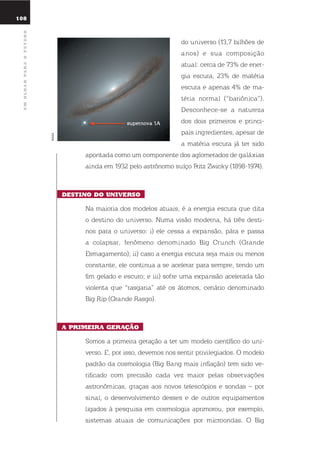 108
umolharparaofuturo
do universo (13,7 bilhões de
anos) e sua composição
atual: cerca de 73% de ener-
gia escura, 23% de matéria
escura e apenas 4% de ma-
téria normal (“bariônica”).
desconhece-se a natureza
dos dois primeiros e princi-
pais ingredientes, apesar de
a matéria escura já ter sido
apontada como um componente dos aglomerados de galáxias
ainda em 1932 pelo astrônomo suíço Fritz Zwicky (1898-1974).
dEstino do uniVErso
na maioria dos modelos atuais, é a energia escura que dita
o destino do universo. numa visão moderna, há três desti-
nos para o universo: i) ele cessa a expansão, pára e passa
a colapsar, fenômeno denominado Big Crunch (Grande
esmagamento); ii) caso a energia escura seja mais ou menos
constante, ele continua a se acelerar para sempre, tendo um
fim gelado e escuro; e iii) sofre uma expansão acelerada tão
violenta que “rasgaria” até os átomos, cenário denominado
Big rip (Grande rasgo).
a primEira GEração
somos a primeira geração a ter um modelo científico do uni-
verso. e, por isso, devemos nos sentir privilegiados. o modelo
padrão da cosmologia (Big Bang mais inflação) tem sido ve-
rificado com precisão cada vez maior pelas observações
astronômicas, graças aos novos telescópios e sondas – por
sinal, o desenvolvimento desses e de outros equipamentos
ligados à pesquisa em cosmologia aprimorou, por exemplo,
sistemas atuais de comunicações por microondas. o Big
supernova 1a
NASA
 