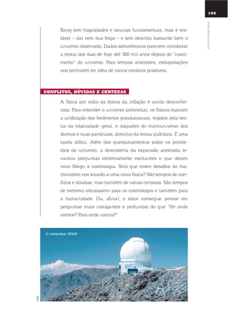 109
Bang tem fragilidades e lacunas fundamentais, mas é tes-
tável – daí vem sua força – e tem descrito bastante bem o
universo observado. dados astronômicos parecem corroborar
a teoria dos dias de hoje até 380 mil anos depois do “nasci-
mento” do universo. Para tempos anteriores, extrapolações
nos permitem ter idéia de vários cenários possíveis.
conflitos, dúVidas E cErtEZas
A física por volta da época da inflação é ainda desconhe-
cida. Para entender o universo primordial, os físicos buscam
a unificação dos fenômenos gravitacionais, regidos pela teo-
ria da relatividade geral, e daqueles do microuniverso dos
átomos e suas partículas, domínio da teoria quântica. É uma
tarefa difícil. Além dos questionamentos sobre os primór-
dios do universo, a descoberta da expansão acelerada le-
vantou perguntas extremamente excitantes e que deram
novo fôlego à cosmologia. será que esses desafios do ma-
crocosmo nos levarão a uma nova física? são tempos de con-
flitos e dúvidas, mas também de várias certezas. são tempos
de extremo entusiasmo para os cosmólogos e também para
a humanidade. ou, afinal, o leitor consegue pensar em
perguntas mais instigantes e profundas do que “de onde
viemos? Para onde vamos?”
o telescópio soaR
SOAR
cosmoloGia
 