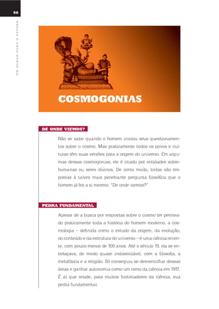 umolharparaofuturo
cosmoGonias
dE ondE ViEmos?
não se sabe quando o homem iniciou seus questionamen-
tos sobre o cosmo. Mas praticamente todos os povos e cul-
turas têm suas versões para a origem do universo. em algu-
mas dessas cosmogonias, ele é criado por entidades sobre-
humanas ou seres divinos. de certo modo, todas são res-
postas à talvez mais penetrante pergunta filosófica que o
homem já fez a si mesmo: “de onde viemos?”
pEdra fundamEntal
Apesar de a busca por respostas sobre o cosmo ter permea-
do praticamente toda a história do homem moderno, a cos-
mologia – definida como o estudo da origem, da evolução,
do conteúdo e da estrutura do universo – é uma ciência recen-
te, com pouco menos de 100 anos. Até o século 19, ela se en-
trelaçava, de modo quase indissociável, com a filosofia, a
metafísica e a religião. só conseguiu se desvencilhar dessas
áreas e ganhar autonomia como um ramo da ciência em 1917.
É aí que reside, para muitos historiadores da ciência, sua
pedra fundamental.
96
 