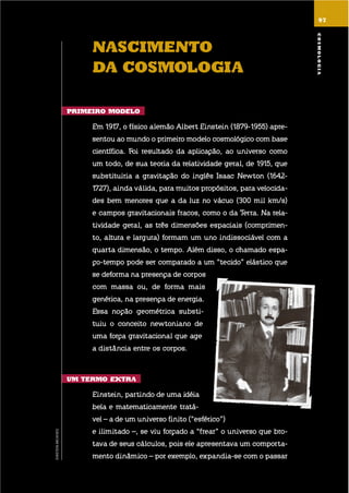 9797
nascimEnto
da cosmoloGia
primEiro modElo
em 1917, o físico alemão albert einstein (1879-1955) apre-
sentou ao mundo o primeiro modelo cosmológico com base
científica. foi resultado da aplicação, ao universo como
um todo, de sua teoria da relatividade geral, de 1915, que
substituiria a gravitação do inglês isaac newton (1642-
1727), ainda válida, para muitos propósitos, para velocida-
des bem menores que a da luz no vácuo (300 mil km/s)
e campos gravitacionais fracos, como o da terra. na rela-
tividade geral, as três dimensões espaciais (comprimen-
to, altura e largura) formam um uno indissociável com a
quarta dimensão, o tempo. além disso, o chamado espa-
ço-tempo pode ser comparado a um “tecido” elástico que
se deforma na presença de corpos
com massa ou, de forma mais
genérica, na presença de energia.
essa noção geométrica substi-
tuiu o conceito newtoniano de
uma força gravitacional que age
a distância entre os corpos.
um tErmo EXtra
einstein, partindo de uma idéia
bela e matematicamente tratá-
vel – a de um universo finito (“esférico”)
e ilimitado –, se viu forçado a “frear” o universo que bro-
tava de seus cálculos, pois ele apresentava um comporta-
mento dinâmico – por exemplo, expandia-se com o passar
cosmoloGia
EINSTEINARCHIVES
 