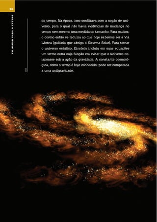 umolharparaofuturo
do tempo. na época, isso conflitava com a noção de uni-
verso, para o qual não havia evidências de mudança no
tempo nem mesmo uma medida do tamanho. Para muitos,
o cosmo então se reduzia ao que hoje sabemos ser a via
láctea (galáxia que abriga o sistema solar). Para tornar
o universo estático, einstein incluiu em suas equações
um termo extra cuja função era evitar que o universo co-
lapsasse sob a ação da gravidade. a constante cosmoló-
gica, como o termo é hoje conhecido, pode ser comparada
a uma antigravidade.
98
NASA
umolharparaofuturo
 