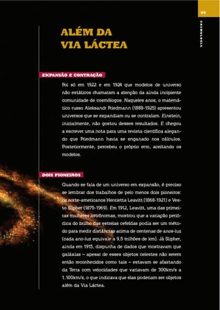 9999
alÉm da
Via lÁctEa
EXpansão E contração
foi só em 1922 e em 1924 que modelos de universo
não estáticos chamaram a atenção da ainda incipiente
comunidade de cosmólogos. naqueles anos, o matemá-
tico russo aleksandr friedmann (1888-1925) apresentou
universos que se expandiam ou se contraíam. einstein,
inicialmente, não gostou desses resultados. e chegou
a escrever uma nota para uma revista científica alegan-
do que friedmann havia se enganado nos cálculos.
Posteriormente, percebeu o próprio erro, aceitando os
modelos.
dois pionEiros
quando se fala de um universo em expansão, é preciso
se lembrar dos trabalhos de pelo menos dois pioneiros:
os norte-americanos henrietta leavitt (1868-1921) e ves-
to slipher (1875-1969). em 1912, leavitt, uma das primei-
ras mulheres astrônomas, mostrou que a variação perió-
dica do brilho das estrelas cefeídas podia ser um méto-
do para medir distâncias acima de centenas de anos-luz
(cada ano-luz equivale a 9,5 trilhões de km). já slipher,
ainda em 1915, dispunha de dados que mostravam que
galáxias – apesar de esses objetos celestes não serem
então reconhecidos como tais – estavam se afastando
da terra com velocidades que variavam de 300km/s a
1.100km/s, o que indicava que elas poderiam ser objetos
além da via láctea.
cosmoloGia
 