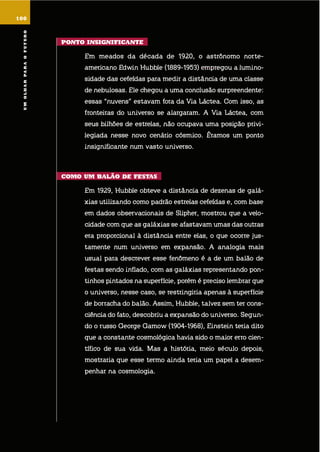 umolharparaofuturo
ponto insiGnificantE
em meados da década de 1920, o astrônomo norte-
americano edwin hubble (1889-1953) empregou a lumino-
sidade das cefeídas para medir a distância de uma classe
de nebulosas. ele chegou a uma conclusão surpreendente:
essas “nuvens” estavam fora da via láctea. com isso, as
fronteiras do universo se alargaram. a via láctea, com
seus bilhões de estrelas, não ocupava uma posição privi-
legiada nesse novo cenário cósmico. éramos um ponto
insignificante num vasto universo.
como um Balão dE fEstas
em 1929, hubble obteve a distância de dezenas de galá-
xias utilizando como padrão estrelas cefeídas e, com base
em dados observacionais de slipher, mostrou que a velo-
cidade com que as galáxias se afastavam umas das outras
era proporcional à distância entre elas, o que ocorre jus-
tamente num universo em expansão. a analogia mais
usual para descrever esse fenômeno é a de um balão de
festas sendo inflado, com as galáxias representando pon-
tinhos pintados na superfície, porém é preciso lembrar que
o universo, nesse caso, se restringiria apenas à superfície
de borracha do balão. assim, hubble, talvez sem ter cons-
ciência do fato, descobriu a expansão do universo. segun-
do o russo george gamow (1904-1968), einstein teria dito
que a constante cosmológica havia sido o maior erro cien-
tífico de sua vida. mas a história, meio século depois,
mostraria que esse termo ainda teria um papel a desem-
penhar na cosmologia.
100
umolharparaofuturo
 