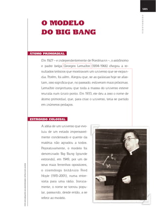 101
o modElo
do BiG BanG
Átomo primordial
em 1927 – e independentemente de Friedmann –, o astrônomo
e padre belga Georges lemaître (1894-1966) chegou a re-
sultados teóricos que mostravam um universo que se expan-
dia. Porém, foi além. Alegou que, se as galáxias hoje se afas-
tam, isso significa que, no passado, estiveram mais próximas.
lemaître conjecturou que toda a massa do universo esteve
reunida num único ponto. em 1933, ele deu a isso o nome de
átomo primordial, que, para criar o universo, teria se partido
em inúmeros pedaços.
Estrondo colossal
A idéia de um universo que evo-
luiu de um estado impensavel-
mente condensado e quente da
matéria não agradou a todos.
Pejorativamente, o modelo foi
denominado Big Bang (grande
estrondo), em 1949, por um de
seus mais ferrenhos opositores,
o cosmólogo britânico Fred
Hoyle (1915-2001), numa entre-
vista para uma rádio. ironica-
mente, o nome se tornou popu-
lar, passando, desde então, a se
referir ao modelo.
FOTODOSARQUIVOSDAUNIVERSIDADECATÓLICADELEUVEN
cosmoloGia
 