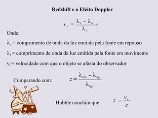 Redshift e o Efeito Doppler
c
v
o
r


1  o
Onde:
o = comprimento de onda da luz emitida pela fonte em repouso
1 = comprimento de onda da luz emitida pela fonte em movimento
r = velocidade com que o objeto se afasta do observador
rep
z 
obs  rep
Comparando com:
Hubble concluiu que: c
z 
vr
Ruth Bruno
IF/UFF
 