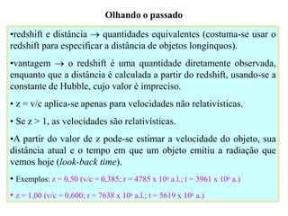 Olhando o passado
•redshift e distância  quantidades equivalentes (costuma-se usar o
redshift para especificar a distância de objetos longínquos).
•vantagem  o redshift é uma quantidade diretamente observada,
enquanto que a distância é calculada a partir do redshift, usando-se a
constante de Hubble, cujo valor é impreciso.
• z = v/c aplica-se apenas para velocidades não relativísticas.
• Se z > 1, as velocidades são relativísticas.
•A partir do valor de z pode-se estimar a velocidade do objeto, sua
distância atual e o tempo em que um objeto emitiu a radiação que
vemos hoje (look-back time).
• Exemplos: z = 0,50 (v/c = 0,385; r = 4785 x 106 a.l.; t = 3961 x 106 a.)
• z = 1,00 (v/c = 0,600; r = 7638 x 106 a.l.; t = 5619 x 106 a.)
Ruth Bruno
IF/UFF
 