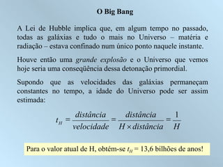 O Big Bang
A Lei de Hubble implica que, em algum tempo no passado,
todas as galáxias e tudo o mais no Universo – matéria e
radiação – estava confinado num único ponto naquele instante.
Houve então uma grande explosão e o Universo que vemos
hoje seria uma conseqüência dessa detonação primordial.
Supondo que as velocidades das galáxias permaneçam
constantes no tempo, a idade do Universo pode ser assim
estimada:
tH

distância

distância

1
velocidade H distância H
Para o valor atual de H, obtém-se tH = 13,6 bilhões de anos!
Ruth Bruno
IF/UFF
 
