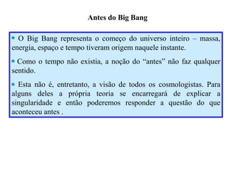 Antes do Big Bang
O Big Bang representa o começo do universo inteiro – massa,
energia, espaço e tempo tiveram origem naquele instante.
Como o tempo não existia, a noção do “antes” não faz qualquer
sentido.
Esta não é, entretanto, a visão de todos os cosmologistas. Para
alguns deles a própria teoria se encarregará de explicar a
singularidade e então poderemos responder a questão do que
aconteceu antes .
Ruth Bruno
IF/UFF
 