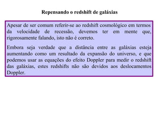 Repensando o redshift de galáxias
Apesar de ser comum referir-se ao redshift cosmológico em termos
da velocidade de recessão, devemos ter em mente que,
rigorosamente falando, isto não é correto.
Embora seja verdade que a distância entre as galáxias esteja
aumentando como um resultado da expansão do universo, e que
podemos usar as equações do efeito Doppler para medir o redshift
das galáxias, estes redshifts não são devidos aos deslocamentos
Doppler.
Ruth Bruno
IF/UFF
 