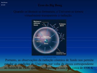 Ecos do Big Bang
Quando os átomos se formaram, o Universo se tornou
virtualmente transparente à radiação.
Ruth Bruno
IF/UFF
Livro Astronomy Today
Portanto, as observações da radiação cósmica de fundo nos permite
estudar as condições do Universo por volta da época correspondente
ao redshift de 1500, quando a temperatura caiu para cerca de 4500 K
 