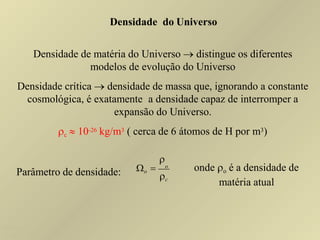 Densidade do Universo
Densidade de matéria do Universo  distingue os diferentes
modelos de evolução do Universo
Densidade crítica  densidade de massa que, ignorando a constante
cosmológica, é exatamente a densidade capaz de interromper a
expansão do Universo.
c  10-26 kg/m3 ( cerca de 6 átomos de H por m3)
Parâmetro de densidade: c

o  o onde o é a densidade de
matéria atual
Ruth Bruno
IF/UFF
 