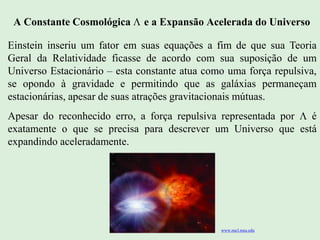 A Constante Cosmológica  e a Expansão Acelerada do Universo
Einstein inseriu um fator em suas equações a fim de que sua Teoria
Geral da Relatividade ficasse de acordo com sua suposição de um
Universo Estacionário – esta constante atua como uma força repulsiva,
se opondo à gravidade e permitindo que as galáxias permaneçam
estacionárias, apesar de suas atrações gravitacionais mútuas.
Apesar do reconhecido erro, a força repulsiva representada por  é
exatamente o que se precisa para descrever um Universo que está
expandindo aceleradamente.
Ruth Bruno
IF/UFF
www.nscl.msu.edu
 