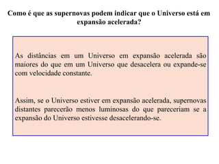 Como é que as supernovas podem indicar que o Universo está em
expansão acelerada?
As distâncias em um Universo em expansão acelerada são
maiores do que em um Universo que desacelera ou expande-se
com velocidade constante.
Assim, se o Universo estiver em expansão acelerada, supernovas
distantes parecerão menos luminosas do que pareceriam se a
expansão do Universo estivesse desacelerando-se.
Ruth Bruno
IF/UFF
 