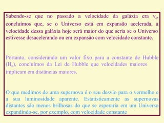 Sabendo-se que no passado a velocidade da galáxia era ve,
concluímos que, se o Universo está em expansão acelerada, a
velocidade dessa galáxia hoje será maior do que seria se o Universo
estivesse desacelerando ou em expansão com velocidade constante.
Portanto, considerando um valor fixo para a constante de Hubble
(H0), concluímos da Lei de Hubble que velocidades maiores
implicam em distâncias maiores.
O que medimos de uma supernova é o seu desvio para o vermelho e
a sua luminosidade aparente. Estatisticamente as supernovas
distantes são menos brilhosas do que se esperaria em um Universo
expandindo-se, por exemplo, com velocidade constante
Ruth Bruno
IF/UFF
 