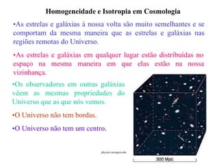 Homogeneidade e Isotropia em Cosmologia
•As estrelas e galáxias à nossa volta são muito semelhantes e se
comportam da mesma maneira que as estrelas e galáxias nas
regiões remotas do Universo.
•As estrelas e galáxias em qualquer lugar estão distribuídas no
espaço na mesma maneira em que elas estão na nossa
vizinhança.
•Os observadores em outras galáxias
vêem as mesmas propriedades do
Universo que as que nós vemos.
•O Universo não tem bordas.
•O Universo não tem um centro.
Ruth Bruno
IF/UFF.
physics.uoregon.edu
 