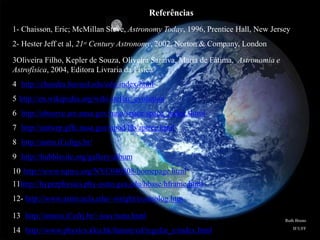 Referências
1- Chaisson, Eric; McMillan Steve, Astronomy Today, 1996, Prentice Hall, New Jersey
2- Hester Jeff et al, 21st Century Astronomy, 2002, Norton & Company, London
3Oliveira Filho, Kepler de Souza, Oliveira Saraiva, Maria de Fátima, Astronomia e
Astrofísica, 2004, Editora Livraria da Física
4 http://chandra.havard.edu/edu/index/html
5 http://en.wikipedia.org/wiki/stellar_evolution
6 http://observe.arc.nasa.gov/nasa/space/space_index.shtml
7 http://antwrp.gffc.nasa.gov/apod/lib/aptree.html
8 http://astro.if.ufrgs.br/
9 http://hubblesite.org/gallery/album
10 http://www.tqnyc.org/NYC040808/homepage.html
11http://hyperphysics.phy-astro.gsu.edu/hbase/hframe.html
12- http://www.astro.ucla.edu/~wright/cosmolog.htm
13 http://omnis.if.ufrj.br/~ioav/nota.html
14 http://www.physics.kku.hk/ñature/cd/regular_e/index.html
Ruth Bruno
IF/UFF
 