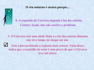 O céu noturno é escuro porque...
Ruth Bruno
IF/UFF
4- A expansão do Universo degrada a lua das estrelas.
Correto! Ajuda, mas não resolve o problema.
5- O Universo tem uma idade finita e a luz das estrelas distantes
não teve tempo de chegar até nós.
Esta é provavelmente a resposta mais correta. Além disso,
indica que a escuridão da noite é uma prova de que o Universo
teve um início.
 