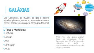 Tipos e Morfologia:
Elípticas
Espirais
Anel
Lenticular
Anãs
NGC 4414, uma galáxia espiral
típica na constelação Coma
Berenices, tem 55 mil anos-luz de
diâmetro e está a
aproximadamente 60 milhões de
anos-luz da Terra.
São Conjuntos de nuvens de gás e poeira,
estrelas, planetas, cometas, asteroides e outros
corpos celestes unidos pela força gravitacional.
 