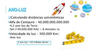 Calculando distâncias astronômicas
Alfa de Centauro – 40.000.000.000.000
4,2 ano-luz da Terra
Sol (149.600.000 Km) = 8 minutos-luz
Velocidade da luz – 300.000 Km/s
Ano-luz
1 ano-luz = 9,5 trilhões de km
 