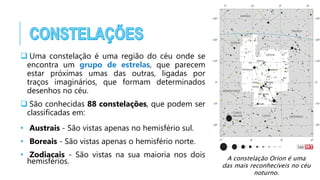  Uma constelação é uma região do céu onde se
encontra um grupo de estrelas, que parecem
estar próximas umas das outras, ligadas por
traços imaginários, que formam determinados
desenhos no céu.
 São conhecidas 88 constelações, que podem ser
classificadas em:
• Austrais - São vistas apenas no hemisfério sul.
• Boreais - São vistas apenas o hemisfério norte.
• Zodiacais - São vistas na sua maioria nos dois
hemisférios. A constelação Orion é uma
das mais reconhecíveis no céu
noturno.
 
