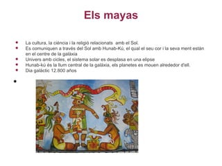 Els mayas

   La cultura, la ciència i la religió relacionats amb el Sol.
   Es comuniquen a través del Sol amb Hunab-Kú, el qual el seu cor i la seva ment estàn
    en el centre de la galàxia
   Univers amb cicles, el sistema solar es desplasa en una elipse
   Hunab-kú és la llum central de la galàxia, els planetes es mouen alrededor d'ell.
   Dia galàctic 12.800 años

•
 