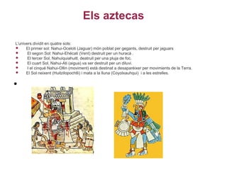 Els aztecas

L'univers dividit en quatre sols:
     El primer sol: Nahui-Oceloti (Jaguar) món poblat per gegants, destruit per jaguars
      El segon Sol: Nahui-Ehécati (Vent) destruit per un huracà .
      El tercer Sol, Nahuiquiahuitl, deatruit per una pluja de foc.
      El cuart Sol, Nahui-Ati (aigua) va ser destruit per un diluvi.
      I el cinqué Nahui-Ollin (moviment) està destinat a desaparèixer per movimients de la Terra.
     El Sol neixent (Huitzilopochtli) i mata a la lluna (Coyolxauhqui) i a les estrelles.


•
 