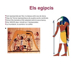 Els egipcis
Cel representat per Nut, la deesa amb cos de dona.
Gep  (la Terra) representava els quatre punts cardinals
Amon-Ra transita el Nil celestial amb la seva barca.
Any 365/25 dies i dividit en 3 temporades:
La inundació, la sombra i la collita.


•
 