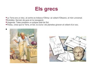 Els grecs
La  Terra era un disc, al centre es trobava l'Olimp i al voltant l'Okeano, el món universal.
Estrelles: Servien de guia en la navegació.
Llegenda: Tales predeeix un eclipse total de Sol.
Filolau, creia que la Terra, el Sol, la Lluna i els planetes giraven al voltant d'un soc.


•
 