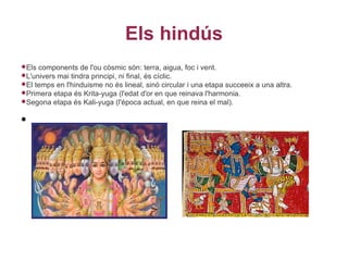 Els hindús
Els components de l'ou còsmic són: terra, aigua, foc i vent.
L'universmai tindra principi, ni final, és cíclic.
El temps en l'hinduisme no és lineal, sinó circular i una etapa succeeix a una altra.
Primera etapa és Krita-yuga (l'edat d'or en que reinava l'harmonia.
Segona etapa és Kali-yuga (l'época actual, en que reina el mal).


•
 