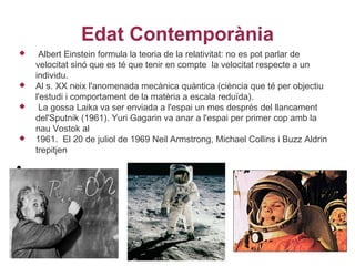 Edat Contemporània
    Albert Einstein formula la teoria de la relativitat: no es pot parlar de
    velocitat sinó que es té que tenir en compte la velocitat respecte a un
    individu.
   Al s. XX neix l'anomenada mecànica quàntica (ciència que té per objectiu
    l'estudi i comportament de la matèria a escala reduïda).
    La gossa Laika va ser enviada a l'espai un mes després del llancament
    del'Sputnik (1961). Yuri Gagarin va anar a l'espai per primer cop amb la
    nau Vostok al
   1961. El 20 de juliol de 1969 Neil Armstrong, Michael Collins i Buzz Aldrin
    trepitjen

•
 