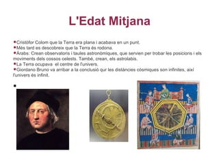 L'Edat Mitjana
Cristòfor  Colom que la Terra era plana i acabava en un punt.
Més   tard es descobreix que la Terra és rodona.
Àrabs: Crean observatoris i taules astronòmiques, que servien per trobar les posicions i els
moviments dels cossos celests. També, crean, els astrolabis.
La Terra ocupava el centre de l'univers.
Giordano Bruno va arribar a la conclusió qur les distàncies còsmiques son infinites, així
l'univers és infinit.

•
 