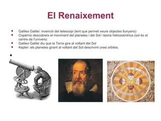 El Renaixement
   Galileo Galilei: invenció del telescopi (lent que permet veure objectes llunyans)
   Copèrnic descobreix el moviment del planetes i del Sol i teoria helicocèntrica (sol és el
    centre de l'univers)
   Galileo Galilei diu que la Terra gira al voltant del Sol
   Kepler: els planetes girant al voltant del Sol descrivint unes orbites.

•
 