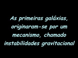As primeiras galáxias,
originaram-se por um
mecanismo, chamado
instabilidades gravitacional
 