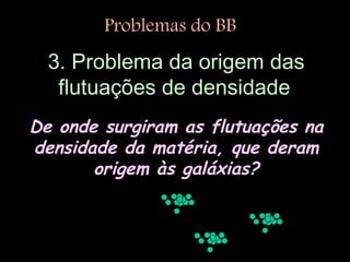 3. Problema da origem das
flutuações de densidade
De onde surgiram as flutuações na
densidade da matéria, que deram
origem às galáxias?
Problemas do BB
 