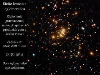 Efeito lente em
aglomerados
Efeito lente
gravitacional,
maior do que seria
produzido com a
massa visível
Cl 0024+17
(ZwCl 0024+1652)
D=5106
al
Dois aglomerados
que colidiram.
 