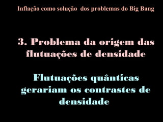 3. Problema da origem das
flutuações de densidade
Flutuações quânticas
gerariam os contrastes de
densidade
Inflação como solução dos problemas do Big Bang
 