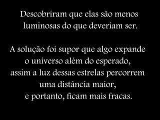Descobriram que elas são menos
luminosas do que deveriam ser.
A solução foi supor que algo expande
o universo além do esperado,
assim a luz dessas estrelas percorrem
uma distância maior,
e portanto, ficam mais fracas.
 