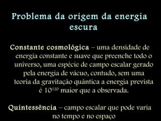 Problema da origem da energia
escura
Constante cosmológica – uma densidade de
energia constante e suave que preenche todo o
universo, uma espécie de campo escalar gerado
pela energia de vácuo, contudo, sem uma
teoria da gravitação quântica a energia prevista
é 10120
maior que a observada.
Quintessência – campo escalar que pode varia
no tempo e no espaço
 
