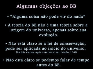 Algumas objeções ao BB
• “Alguma coisa não pode vir do nada”
• A teoria do BB não é uma teoria sobre a
origem do universo, apenas sobre sua
evolução.
• Não está claro se a lei de conservação,
pode ser aplicada ao início do universo.
(As leis vieram após o universo ser criado, t >0)
• Não está claro se podemos falar de tempo
antes do BB.
 