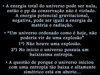 • A energia total do universo pode ser nula,
então o pp da conservação não é violado.
A energia potencial gravitacional,
negativa, pode ser igual a energia da
matéria e radiação.
• “Um universo ordenado como é hoje, não
poderia vir de uma explosão”
1º) Não houve uma explosão.
2º) No início o universo possuía um
baixíssima entropia.
• A questão de porque o universo iniciou
com uma entropia tão baixa e altamente
simétrico está em aberto...
 