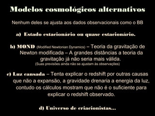 Modelos cosmológicos alternativos
Nenhum deles se ajusta aos dados observacionais como o BB
a) Estado estacionário ou quase estacionário.
b) MOND (Modified Newtonian Dynamics) – Teoria da gravitação de
Newton modificada – A grandes distâncias a teoria da
gravitação já não seria mais válida.
(Suas previsões ainda não se ajustam às observações)
c) Luz cansada – Tenta explicar o redshift por outras causas
que não a expansão, a gravidade drenaria a energia da luz,
contudo os cálculos mostram que não é o suficiente para
explicar o redshift observado.
d) Universo de criacionistas...
 